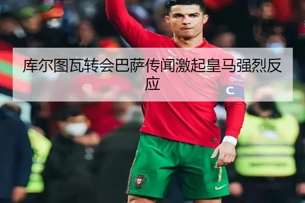 库尔图瓦转会巴萨传闻激起皇马强烈反应